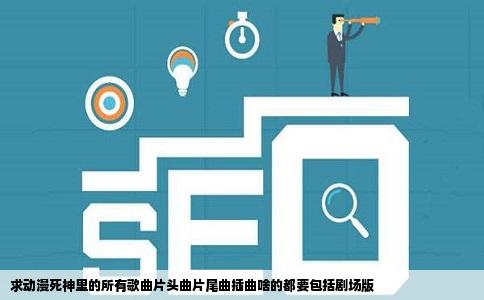 求动漫死神里的所有歌曲片头曲片尾曲插曲啥的都要包括剧场版