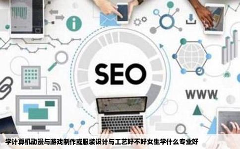 学计算机动漫与游戏制作或服装设计与工艺好不好女生学什么专业好